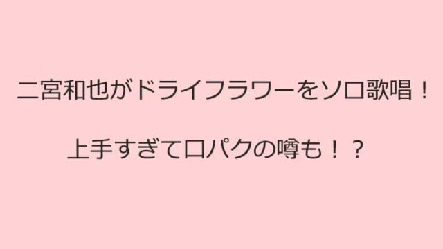 二宮和也のドライフラワーに口パク疑惑
